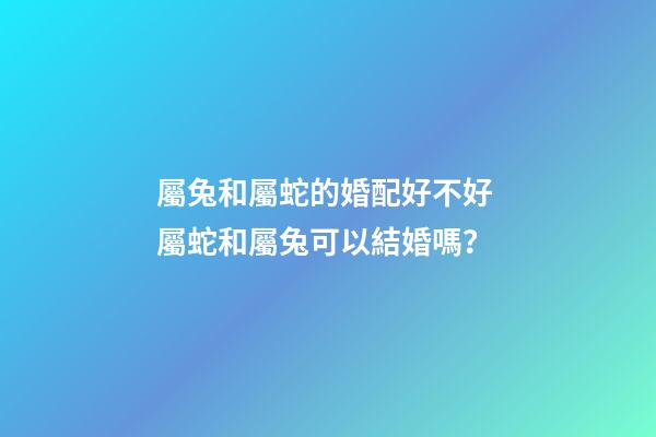 屬兔和屬蛇的婚配好不好 屬蛇和屬兔可以結婚嗎？-第1張-觀點-玄機派
